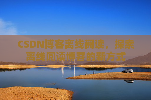 CSDN博客离线阅读,探索离线阅读博客的新方式 CSDN博客离线阅读,探索离线阅读博客的新方式